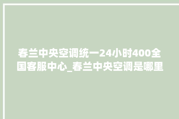 春兰中央空调统一24小时400全国客服中心_春兰中央空调是哪里生产的 。春兰