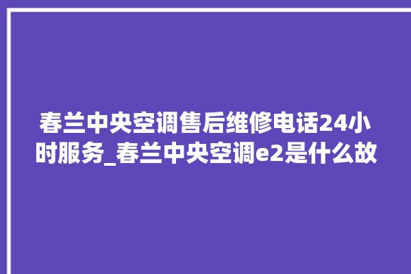 春兰中央空调售后维修电话24小时服务_春兰中央空调e2是什么故障怎么解决 。春兰