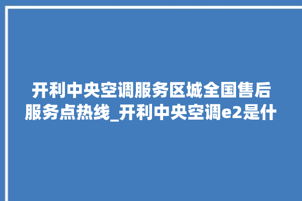 开利中央空调服务区城全国售后服务点热线_开利中央空调e2是什么故障怎么解决 。中央空调