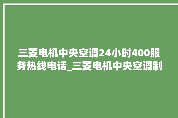 三菱电机中央空调24小时400服务热线电话_三菱电机中央空调制冷怎么调节 。三菱电机