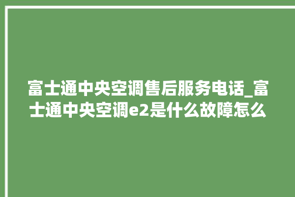 富士通中央空调售后服务电话_富士通中央空调e2是什么故障怎么解决 。富士通