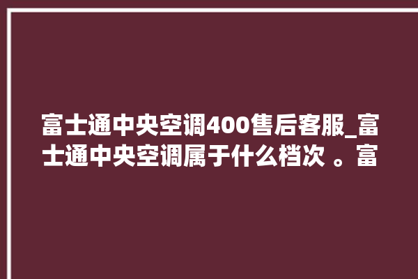 富士通中央空调400售后客服_富士通中央空调属于什么档次 。富士通