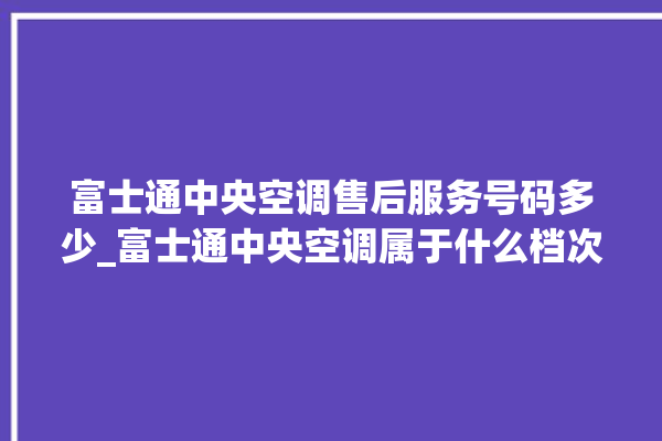 富士通中央空调售后服务号码多少_富士通中央空调属于什么档次 。富士通