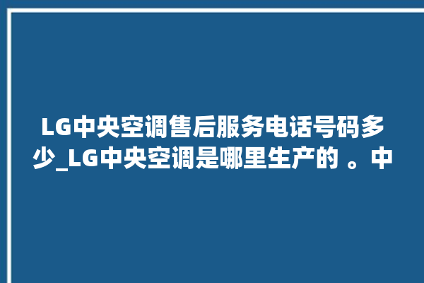 LG中央空调售后服务电话号码多少_LG中央空调是哪里生产的 。中央空调