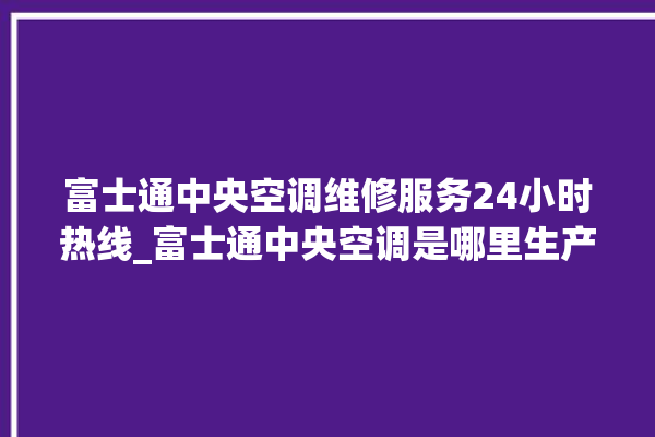 富士通中央空调维修服务24小时热线_富士通中央空调是哪里生产的 。富士通