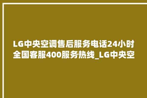 LG中央空调售后服务电话24小时全国客服400服务热线_LG中央空调制冷怎么调节 。客服