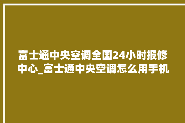 富士通中央空调全国24小时报修中心_富士通中央空调怎么用手机开空调 。富士通