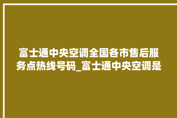 富士通中央空调全国各市售后服务点热线号码_富士通中央空调是哪里生产的 。富士通