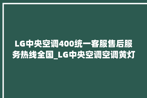 LG中央空调400统一客服售后服务热线全国_LG中央空调空调黄灯闪 。中央空调