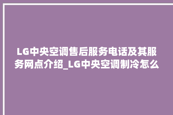 LG中央空调售后服务电话及其服务网点介绍_LG中央空调制冷怎么调节 。中央空调