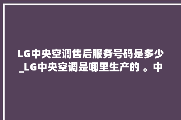 LG中央空调售后服务号码是多少_LG中央空调是哪里生产的 。中央空调