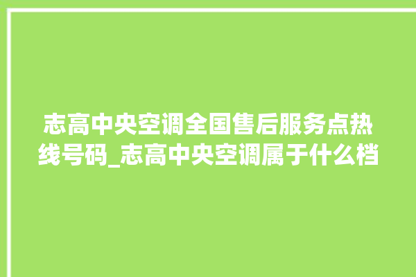 志高中央空调全国售后服务点热线号码_志高中央空调属于什么档次 。中央空调