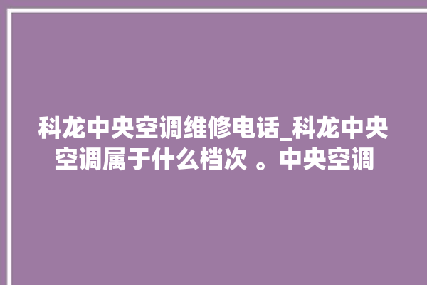 科龙中央空调维修电话_科龙中央空调属于什么档次 。中央空调