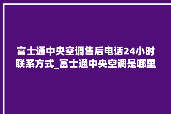 富士通中央空调售后电话24小时联系方式_富士通中央空调是哪里生产的 。富士通