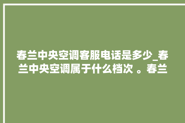 春兰中央空调客服电话是多少_春兰中央空调属于什么档次 。春兰