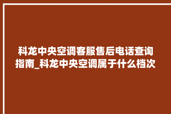 科龙中央空调客服售后电话查询指南_科龙中央空调属于什么档次 。中央空调