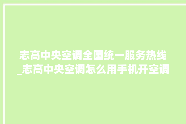 志高中央空调全国统一服务热线_志高中央空调怎么用手机开空调 。中央空调