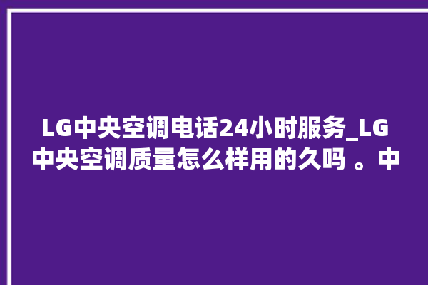 LG中央空调电话24小时服务_LG中央空调质量怎么样用的久吗 。中央空调