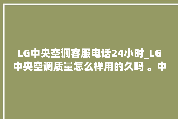 LG中央空调客服电话24小时_LG中央空调质量怎么样用的久吗 。中央空调