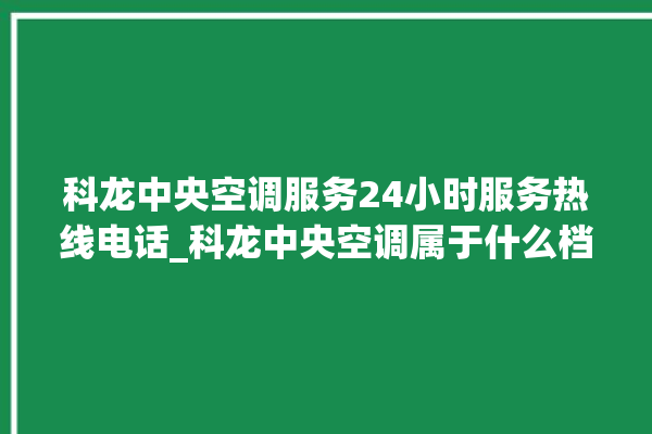 科龙中央空调服务24小时服务热线电话_科龙中央空调属于什么档次 。中央空调