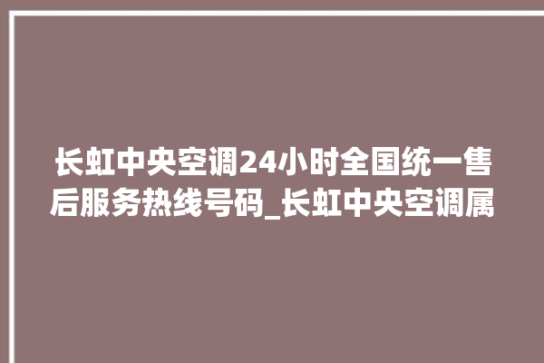 长虹中央空调24小时全国统一售后服务热线号码_长虹中央空调属于什么档次 。长虹