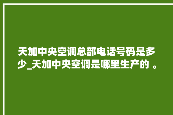 天加中央空调总部电话号码是多少_天加中央空调是哪里生产的 。中央空调