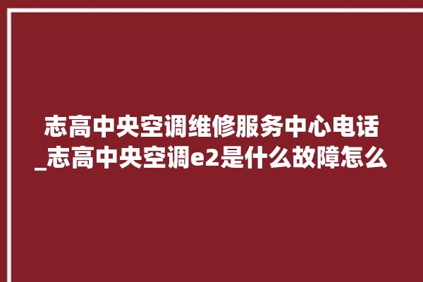 志高中央空调维修服务中心电话_志高中央空调e2是什么故障怎么解决 。中央空调