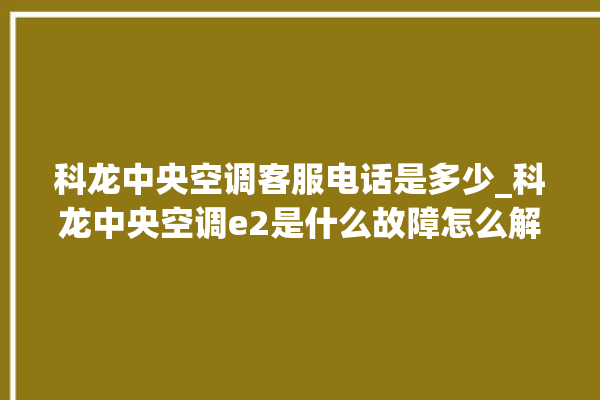 科龙中央空调客服电话是多少_科龙中央空调e2是什么故障怎么解决 。中央空调