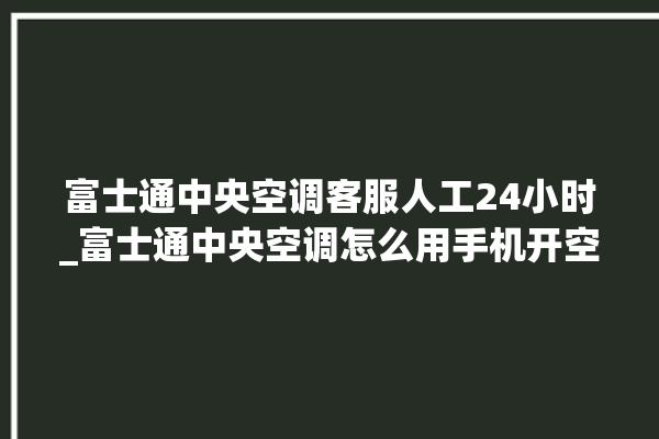 富士通中央空调客服人工24小时_富士通中央空调怎么用手机开空调 。富士通