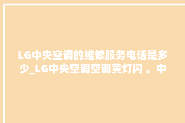 LG中央空调的维修服务电话是多少_LG中央空调空调黄灯闪 。中央空调