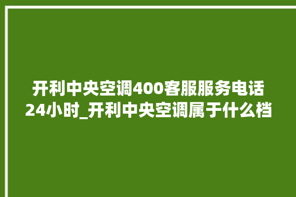 开利中央空调400客服服务电话24小时_开利中央空调属于什么档次 。中央空调