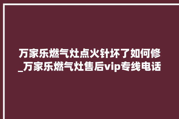 万家乐燃气灶点火针坏了如何修_万家乐燃气灶售后vip专线电话。燃气灶_专线