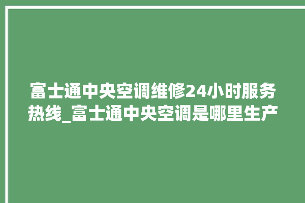 富士通中央空调维修24小时服务热线_富士通中央空调是哪里生产的 。富士通