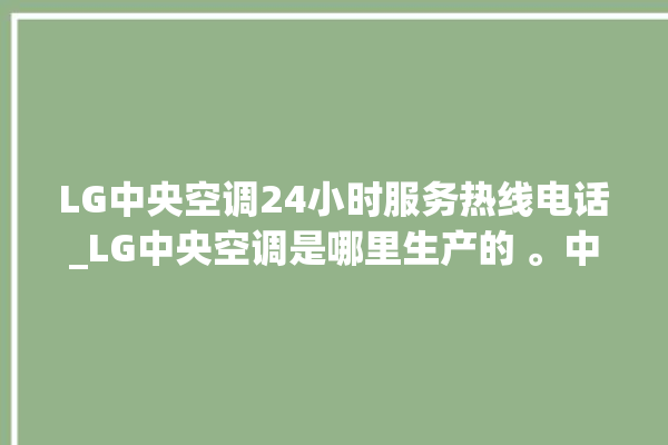 LG中央空调24小时服务热线电话_LG中央空调是哪里生产的 。中央空调