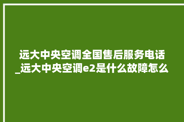 远大中央空调全国售后服务电话_远大中央空调e2是什么故障怎么解决 。中央空调