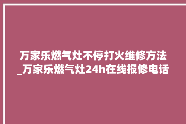 万家乐燃气灶不停打火维修方法_万家乐燃气灶24h在线报修电话。在线_燃气灶