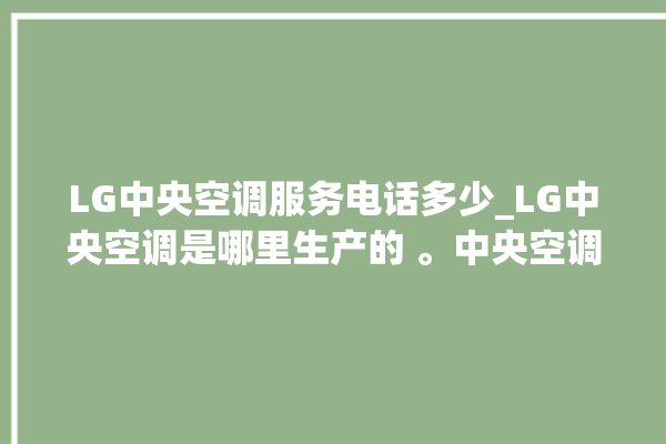 LG中央空调服务电话多少_LG中央空调是哪里生产的 。中央空调