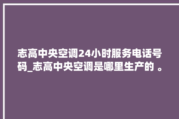 志高中央空调24小时服务电话号码_志高中央空调是哪里生产的 。中央空调