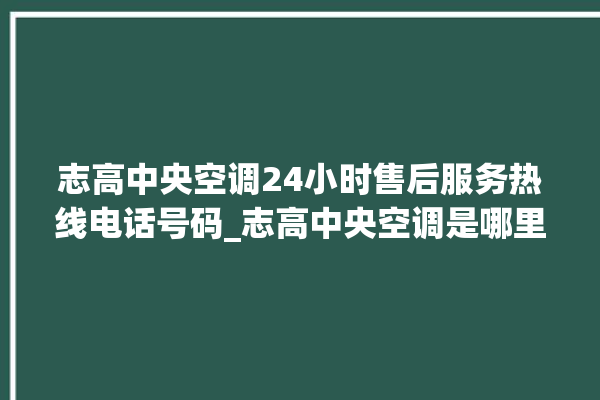 志高中央空调24小时售后服务热线电话号码_志高中央空调是哪里生产的 。中央空调