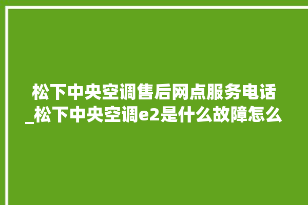 松下中央空调售后网点服务电话_松下中央空调e2是什么故障怎么解决 。中央空调