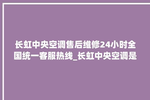 长虹中央空调售后维修24小时全国统一客服热线_长虹中央空调是哪里生产的 。长虹