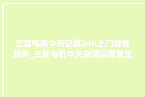 三菱电机中央空调24h上门维修服务_三菱电机中央空调是哪里生产的 。中央空调