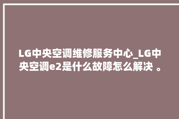 LG中央空调维修服务中心_LG中央空调e2是什么故障怎么解决 。中央空调