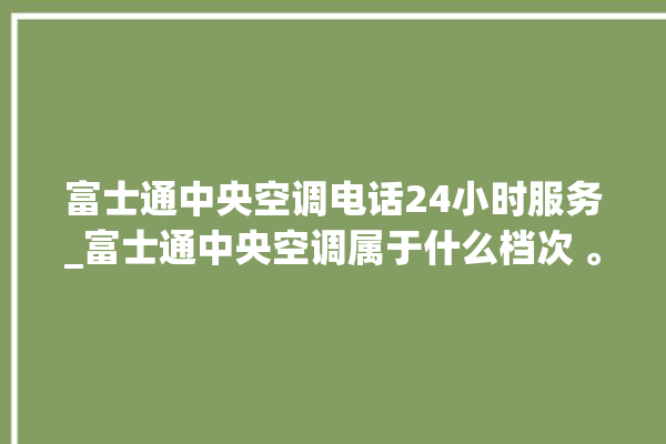 富士通中央空调电话24小时服务_富士通中央空调属于什么档次 。富士通