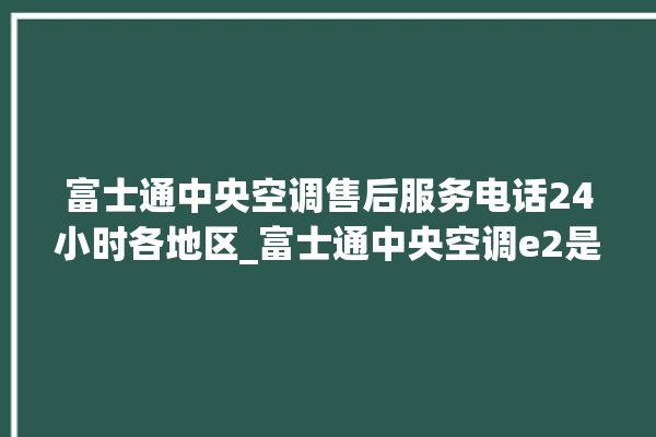 富士通中央空调售后服务电话24小时各地区_富士通中央空调e2是什么故障怎么解决 。富士通