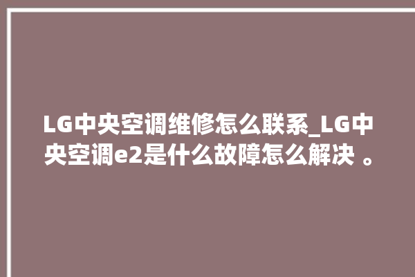 LG中央空调维修怎么联系_LG中央空调e2是什么故障怎么解决 。中央空调