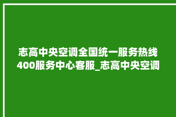 志高中央空调全国统一服务热线400服务中心客服_志高中央空调质量怎么样用的久吗 。中央空调