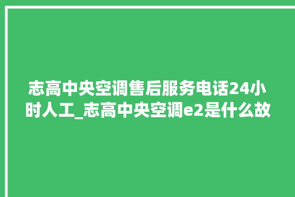 志高中央空调售后服务电话24小时人工_志高中央空调e2是什么故障怎么解决 。中央空调