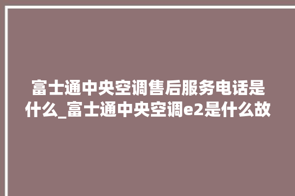 富士通中央空调售后服务电话是什么_富士通中央空调e2是什么故障怎么解决 。富士通