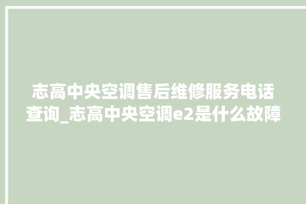 志高中央空调售后维修服务电话查询_志高中央空调e2是什么故障怎么解决 。中央空调